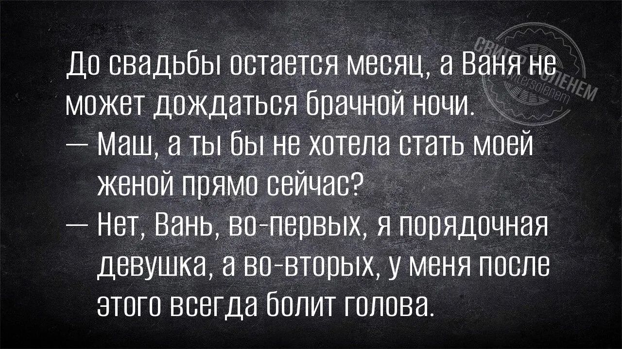 До свадьбы остается месяц, а Ваня не может дождаться брачной ночи. — Маш, а ты бы не хотела стать моей женой прямо сейчас? — Нет, Вань, во-первых, я порядочная девушка, а во-вторых, у меня после этого всегда болит голова.