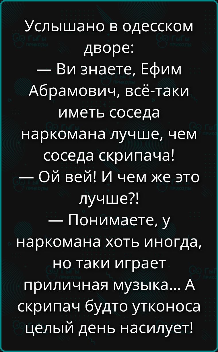 Услышано в одесском дворе:
— Ви знаете, Ефим Абрамович, всё-таки иметь соседа наркомана лучше, чем соседа скрипача!
— Ой вей! И чем же это лучше?!
— Понимаете, у наркомана хоть иногда, но таки играет приличная музыка... А скрипач будто утконоса целый день насилует!