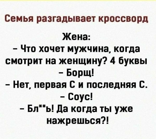Семья разгадывает кроссворд. Жена: – Что хочет мужчина, когда смотрит на женщину? 4 буквы. – Борщ! – Нет, первая С и последняя С. – Соус! – Бл**ь! Да когда ты уже нажрешься?!