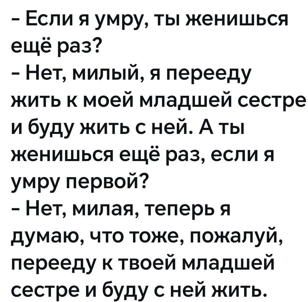 - Если я умру, ты женишься ещё раз?
- Нет, милый, я перееду жить к моей младшей сестре и буду жить с ней. А ты женишься ещё раз, если я умру первой?
- Нет, милая, теперь я думаю, что тоже, пожалуй, перееду к твоей младшей сестре и буду с ней жить.