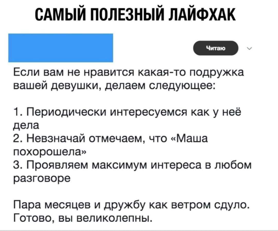 САМЫЙ ПОЛЕЗНЫЙ ЛАЙФХАК Читаю Если вам не нравится какая-то подружка вашей девушки, делаем следующее: 1. Периодически интересуемся как у неё дела 2. Невзначай отмечаем, что «Маша похорошела» 3. Проявляем максимум интереса в любом разговоре Пара месяцев и дружбу как ветром сдуло. Готово, вы великолепны.