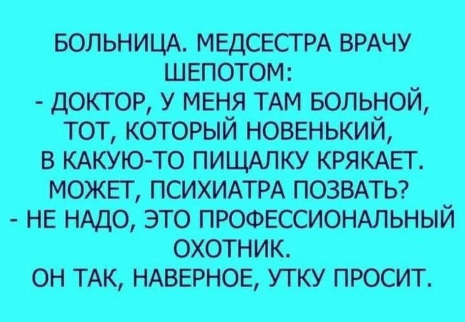 БОЛЬНИЦА. МЕДСЕСТРА ВРАЧУ ШЕПОТОМ: - ДОКТОР, У МЕНЯ ТАМ БОЛЬНОЙ, ТОТ, КОТОРЫЙ НОВЕНЬКИЙ, В КАКУЮ-ТО ПИЩАЛКУ КРЯКАЕТ. МОЖЕТ, ПСИХИАТРА ПОЗВАТЬ? - НЕ НАДО, ЭТО ПРОФЕССИОНАЛЬНЫЙ ОХОТНИК. ОН ТАК, НАВЕРНОЕ, УТКУ ПРОСИТ.