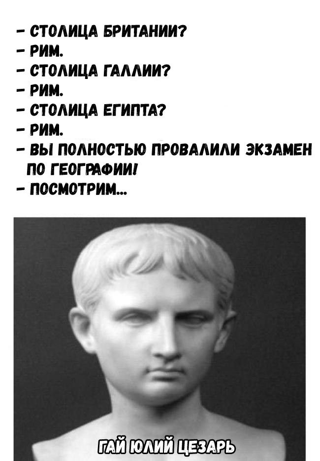 – СТОЛИЦА БРИТАНИИ?
– РИМ.
– СТОЛИЦА ГАЛЛИИ?
– РИМ.
– СТОЛИЦА ЕГИПТА?
– РИМ.
– ВЫ ПОЛНОСТЬЮ ПРОВАЛИЛИ ЭКЗАМЕН ПО ГЕОГРАФИИ!
– ПОСМОТРИМ...
ГАЙ ЮЛИЙ ЦЕЗАРЬ