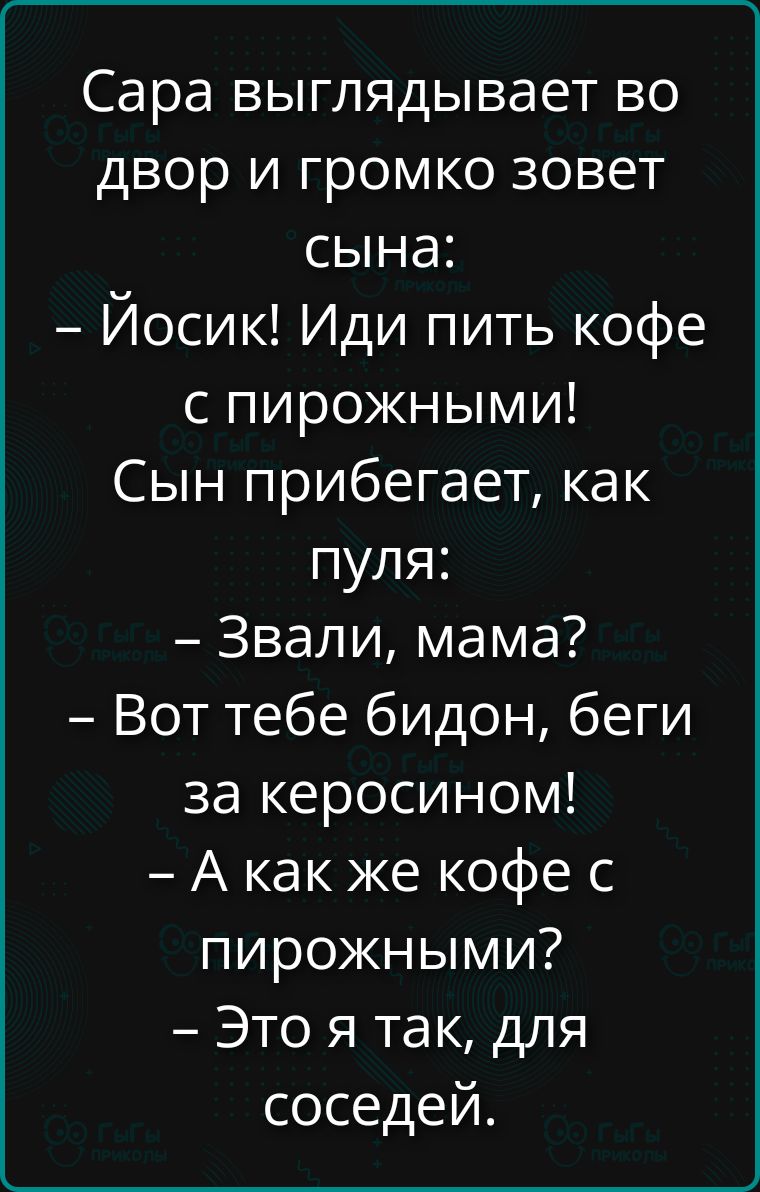 Сара выглядывает во двор и громко зовет сына:
– Йосик! Иди пить кофе с пирожными!
Сын прибегает, как пуля:
– Звали, мама?
– Вот тебе бидон, беги за керосином!
– А как же кофе с пирожными?
– Это я так, для соседей.