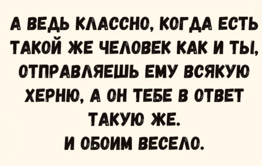 А ВЕДЬ КЛАССНО, КОГДА ЕСТЬ ТАКОЙ ЖЕ ЧЕЛОВЕК КАК И ТЫ, ОТПРАВЛЯЕШЬ ЕМУ ВСЯКУЮ ХЕРНЮ, А ОН ТЕБЕ В ОТВЕТ ТАКУЮ ЖЕ. И ОБОИМ ВЕСЕЛО.