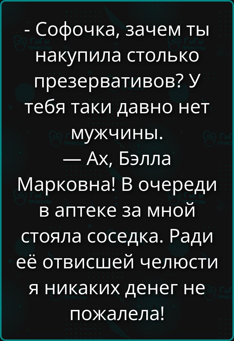 - Софочка, зачем ты накупила столько презервативов? У тебя таки давно нет мужчины. - Ах, Бэлла Марковна! В очереди в аптеке за мной стояла соседка. Ради её отвисшей челюсти я никаких денег не пожалела!