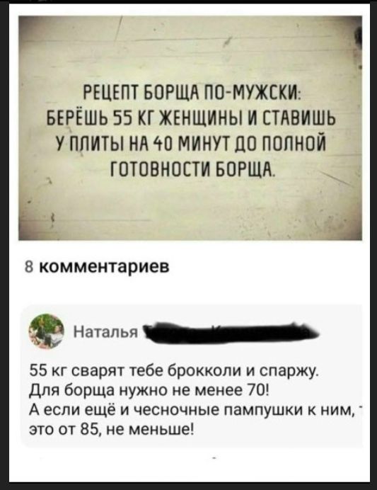 РЕЦЕПТ БОРЩА ПО-МУЖСКИ: БЕРЁШЬ 55 КГ ЖЕНЩИНЫ И СТАВИШЬ У ПЛИТЫ НА 40 МИНУТ ДО ПОЛНОЙ ГОТОВНОСТИ БОРЩА. 8 комментариев. Наталья: 55 кг сварят тебе брокколи и спаржу. Для борща нужно не менее 70! А если ещё и чесночные пампушки к ним, это от 85, не меньше!
