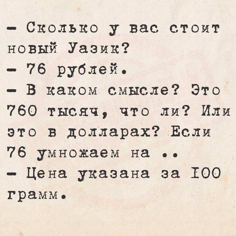 - Сколько у вас стоит новый Уазик?
- 76 рублей.
- В каком смысле? Это 760 тысяч, что ли? Или это в долларах? Если 76 умножаем на ..
- Цена указана за 100 грамм.