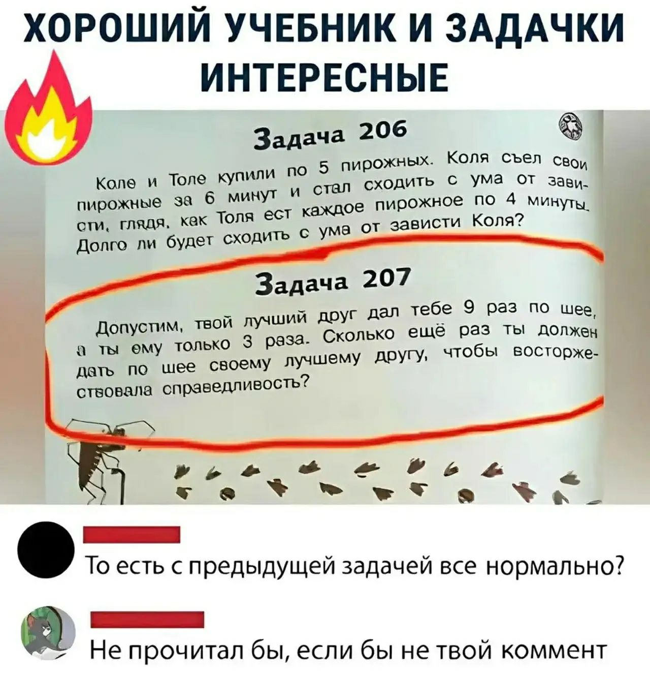 ХОРОШИЙ УЧЕБНИК И ЗАДАЧКИ ИНТЕРЕСНЫЕ
Задача 206
Коля и Толя купили по 5 пирожных. Коля съел свои пирожные за 6 минут и стал сходить с ума от зависти, глядя, как Толя ест каждое пирожное по 4 минуты. Долго ли будет сходить с ума от зависти Коля?
Задача 207
Допустим, твой лучший друг дал тебе 9 раз по шее, а ты ему только 3 раза. Сколько ещё раз ты д