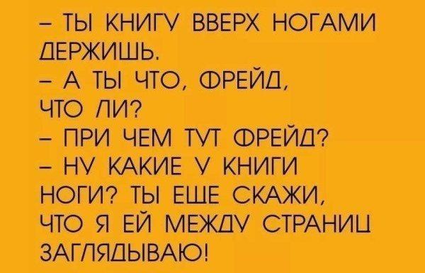 - ТЫ КНИГУ ВВЕРХ НОГАМИ ДЕРЖИШЬ.
- А ТЫ ЧТО, ФРЕЙД, ЧТО ЛИ?
- ПРИ ЧЕМ ТУТ ФРЕЙД?
- НУ КАКИЕ У КНИГИ НОГИ? ТЫ ЕЩЕ СКАЖИ, ЧТО Я ЕЙ МЕЖДУ СТРАНИЦ ЗАГЛЯДЫВАЮ!