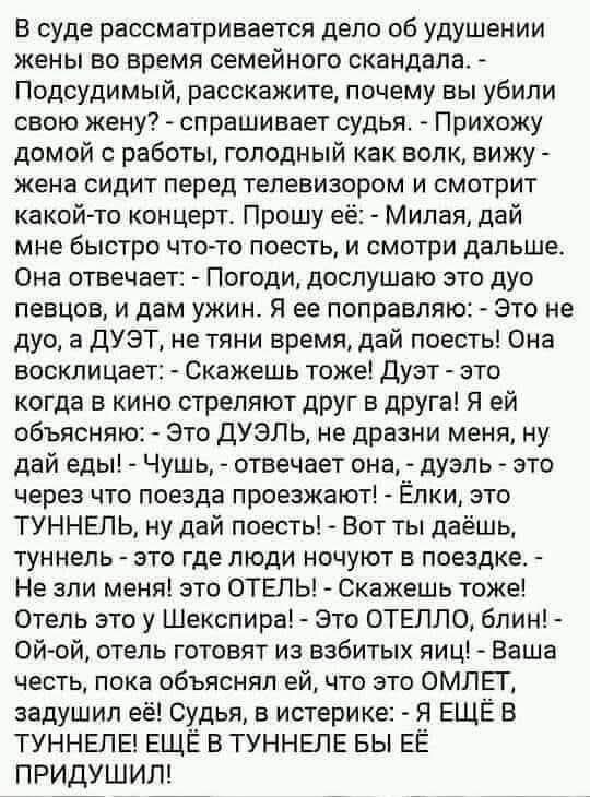 В суде рассматривается дело об удушении жены во время семейного скандала. - Подсудимый, расскажите, почему вы убили свою жену? - спрашивает судья. - Прихожу домой с работы, голодный как волк, вижу - жена сидит перед телевизором и смотрит какой-то концерт. Прошу её: - Милая, дай мне быстро что-то поесть, и смотри дальше. Она отвечает: - Погоди, досл