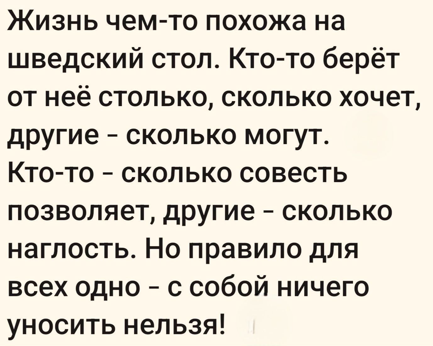 Жизнь чем-то похожа на шведский стол. Кто-то берёт от неё столько, сколько хочет, другие - сколько могут. Кто-то - сколько совесть позволяет, другие - сколько наглость. Но правило для всех одно - с собой ничего уносить нельзя!