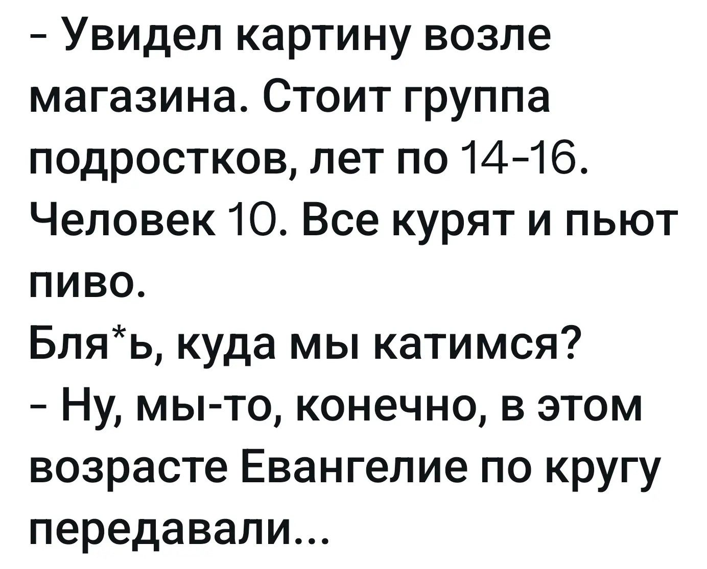 Увидел картину возле магазина. Стоит группа подростков, лет по 14-16. Человек 10. Все курят и пьют пиво. Бля*ь, куда мы катимся? Ну, мы-то, конечно, в этом возрасте Евангелие по кругу передавали...