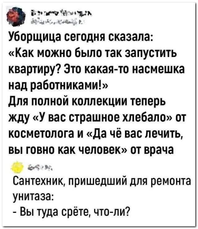 Уборщица сегодня сказала: «Как можно было так запустить квартиру? Это какая-то насмешка над работниками!» Для полной коллекции теперь жду «У вас страшное хлебало» от косметолога и «Да чё вас лечить, вы говно как человек» от врача Сантехник, пришедший для ремонта унитаза: - Вы туда срёте, что-ли?
