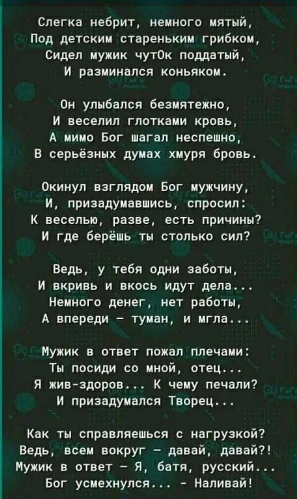 Слегка небрит, немного мятый,
Под детским стареньким грибком,
Сидел мужик чуток поддатый,
И разминался коньяком.

Он улыбался безмятежно,
И веселил глотками кровь,
А мимо Бог шагал неспешно,
В серьёзных думах хмуря бровь.

Окинул взглядом Бог мужчину,
И, призадумавшись, спросил:
К веселью, разве, есть причины?
И где берёшь ты столько сил?

Ведь, у 
