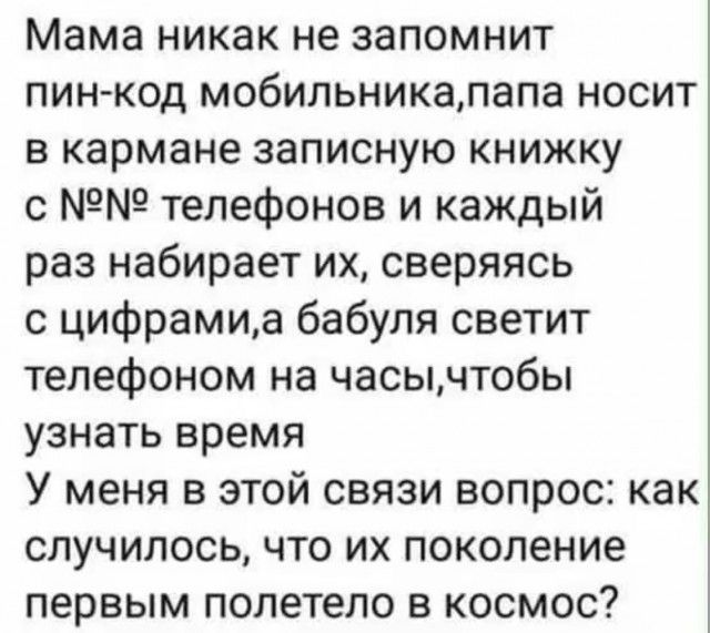 Мама никак не запомнит пин-код мобильника, папа носит в кармане записную книжку с №№ телефонов и каждый раз набирает их, сверяясь с цифрами, а бабуля светит телефоном на часы, чтобы узнать время. У меня в этой связи вопрос: как случилось, что их поколение первым полетело в космос?