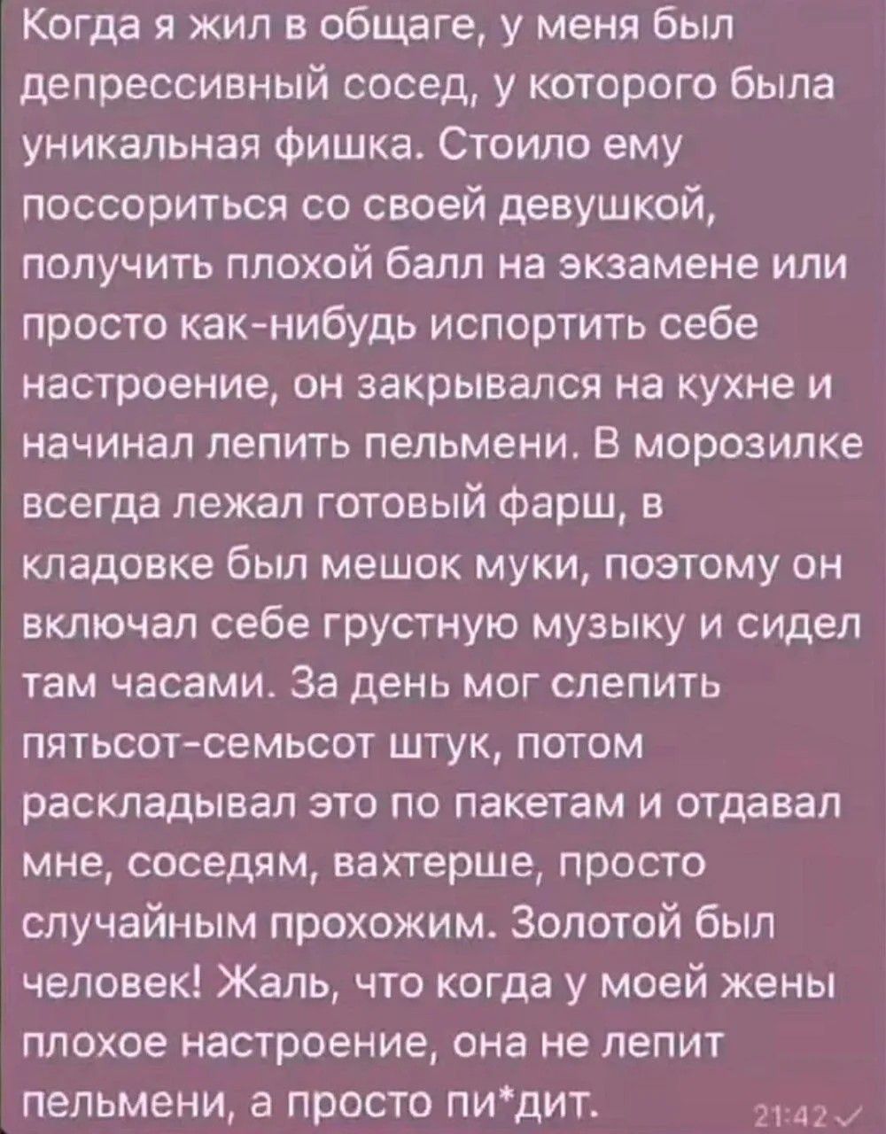 Когда я жил в общаге, у меня был депрессивный сосед, у которого была уникальная фишка. Стоило ему поссориться со своей девушкой, получить плохой балл на экзамене или просто как-нибудь испортить себе настроение, он закрывался на кухне и начинал лепить пельмени. В морозилке всегда лежал готовый фарш, в кладовке был мешок муки, поэтому он включал себе