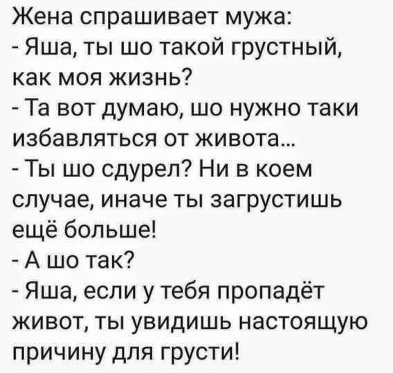 Жена спрашивает мужа: - Яша, ты что такой грустный, как моя жизнь? - Да вот думаю, что нужно таки избавляться от живота... - Ты что сдурел? Ни в коем случае, иначе ты загрустишь ещё больше! - А что так? - Яша, если у тебя пропадёт живот, ты увидишь настоящую причину для грусти!