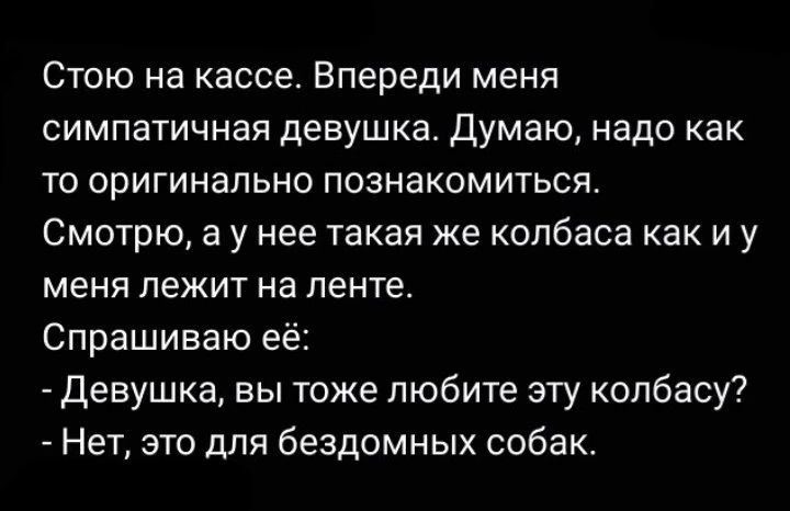 Стою на кассе. Впереди меня симпатичная девушка. Думаю, надо как то оригинально познакомиться. Смотрю, а у нее такая же колбаса как и у меня лежит на ленте. Спрашиваю её: - Девушка, вы тоже любите эту колбасу? - Нет, это для бездомных собак.
