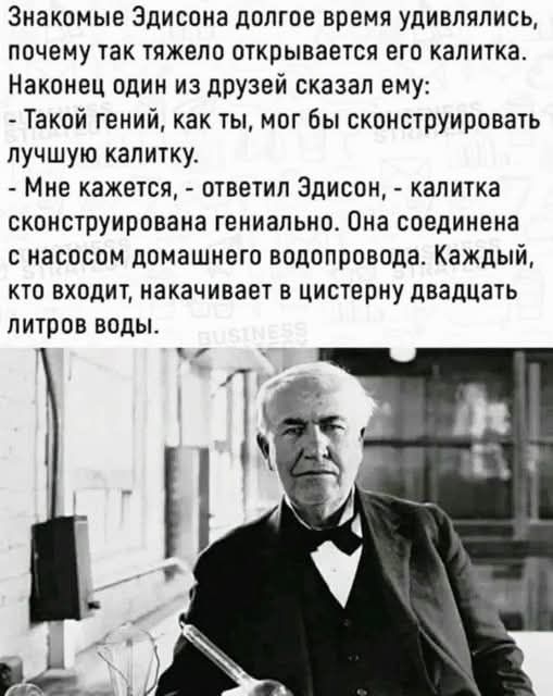 Знакомые Эдисона долгое время удивлялись, почему так тяжело открывается его калитка. Наконец один из друзей сказал ему: - Такой гений, как ты, мог бы сконструировать лучшую калитку. - Мне кажется, - ответил Эдисон, - калитка сконструирована гениально. Она соединена с насосом домашнего водопровода. Каждый, кто входит, накачивает в цистерну двадцать 