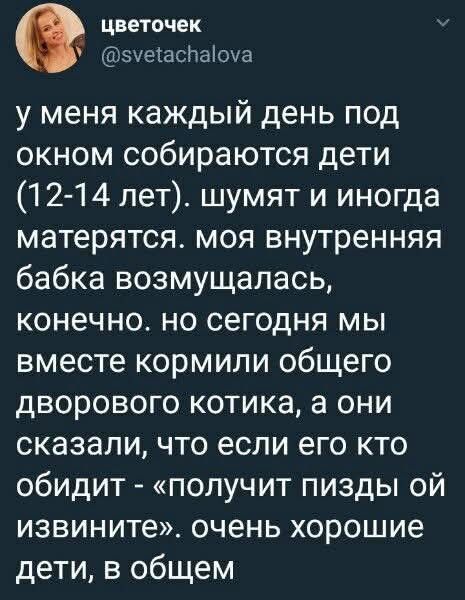 цветочек @svetachalova у меня каждый день под окном собираются дети (12-14 лет). шумят и иногда матерятся. моя внутренняя бабка возмущалась, конечно. но сегодня мы вместе кормили общего дворового котика, а они сказали, что если его кто обидит - «получит пизды ой извините». очень хорошие дети, в общем