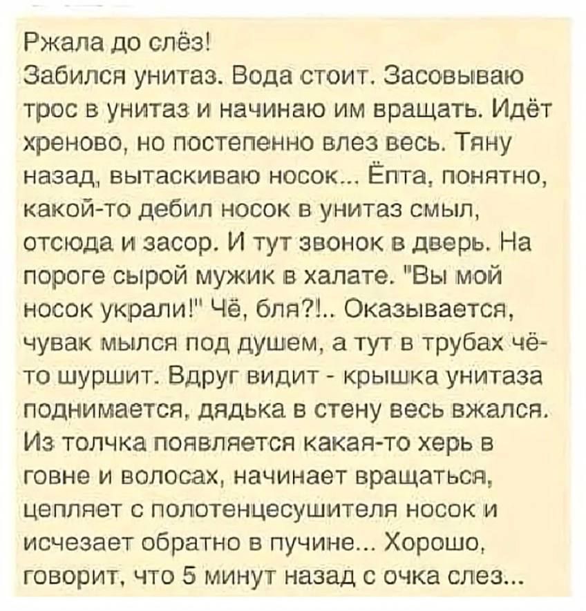 Ржала до слёз! Забился унитаз. Вода стоит. Засовываю трос в унитаз и начинаю им вращать. Идёт хреново, но постепенно влез весь. Тяну назад, вытаскиваю носок... Ёпта, понятно, какой-то дебил носок в унитаз смыл, отсюда и засор. И тут звонок в дверь. На пороге сырой мужик в халате. 
