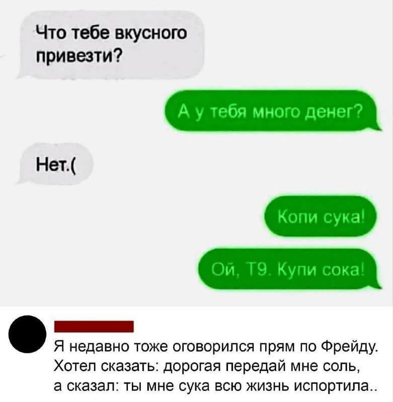 Что тебе вкусного привезти? А у тебя много денег? Нет.( Копи сука! Ой, Т9. Купи сока! Я недавно тоже оговорился прям по Фрейду. Хотел сказать: дорогая передай мне соль, а сказал: ты мне сука всю жизнь испортила..