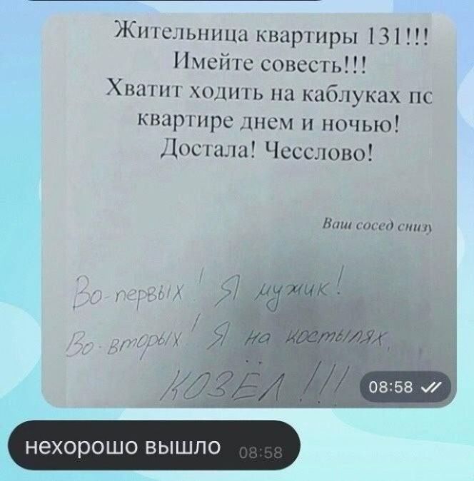 Жительница квартиры 131!!! Имейте совесть!!! Хватит ходить на каблуках по квартире днем и ночью! Достала! Чесслово! Ваш сосед снизу Во-первых! Я мужик! Во-вторых! Я на костылях. КОЗЁЛ !!! нехорошо вышло