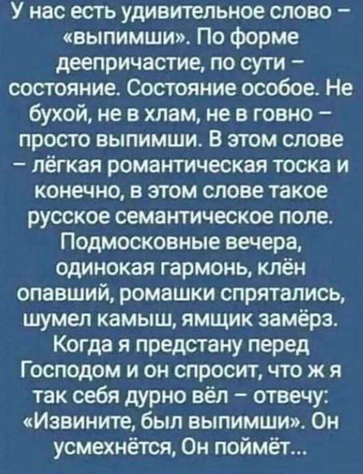 У нас есть удивительное слово – «выпимши». По форме деепричастие, по сути – состояние. Состояние особое. Не бухой, не в хлам, не в говно – просто выпимши. В этом слове – лёгкая романтическая тоска и конечно, в этом слове такое русское семантическое поле. Подмосковные вечера, одинокая гармонь, клён опавший, ромашки спрятались, шумел камыш, ямщик зам