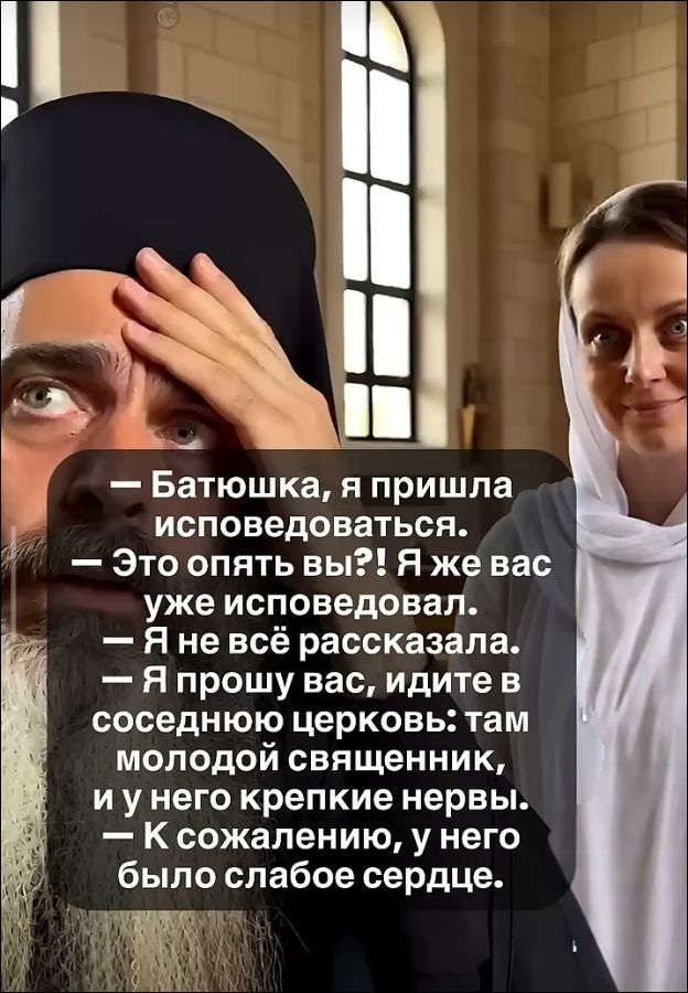 — Батюшка, я пришла исповедоваться.
— Это опять вы?! Я же вас уже исповедовал.
— Я не всё рассказала.
— Я прошу вас, идите в соседнюю церковь: там молодой священник, и у него крепкие нервы.
— К сожалению, у него было слабое сердце.