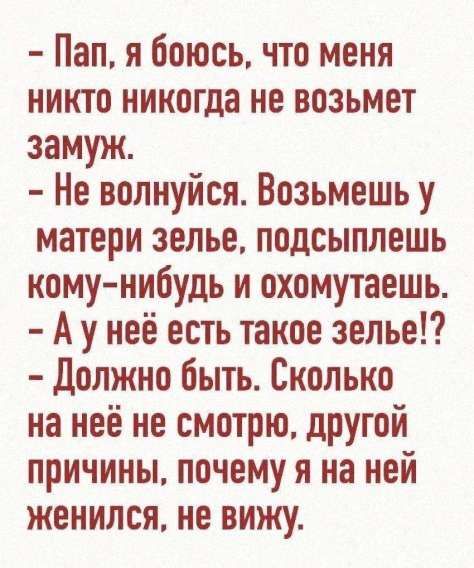 - Пап, я боюсь, что меня никто никогда не возьмет замуж.
- Не волнуйся. Возьмешь у матери зелье, подсыплешь кому-нибудь и охомутаешь.
- А у неё есть такое зелье!?
- Должно быть. Сколько на неё не смотрю, другой причины, почему я на ней женился, не вижу.