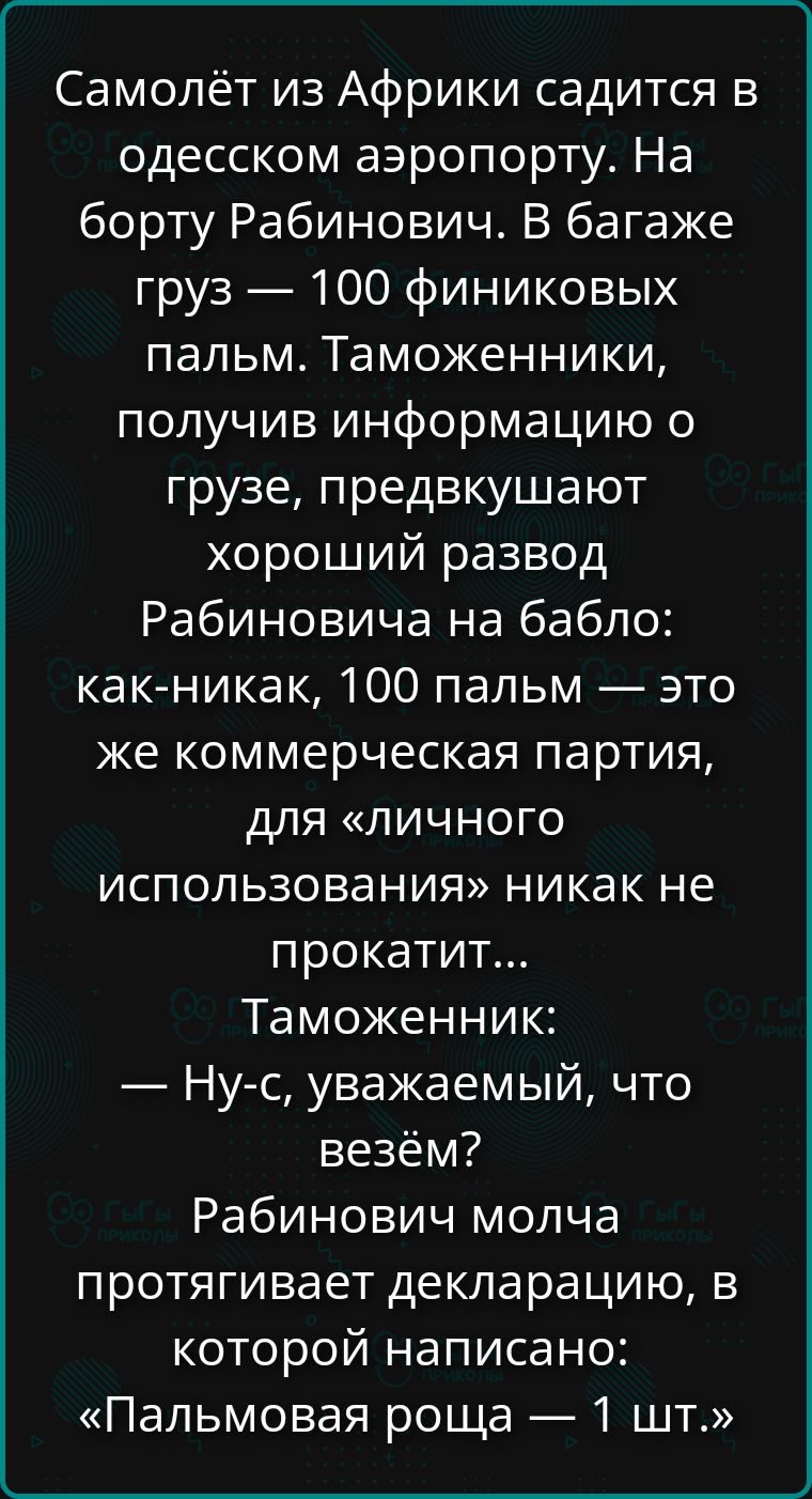 Самолёт из Африки садится в одесском аэропорту. На борту Рабинович. В багаже груз — 100 финиковых пальм. Таможенники, получив информацию о грузе, предвкушают хороший развод Рабиновича на бабло: как-никак, 100 пальм — это же коммерческая партия, для «личного использования» никак не прокатит... Таможенник: — Ну-с, уважаемый, что везём? Рабинович молч