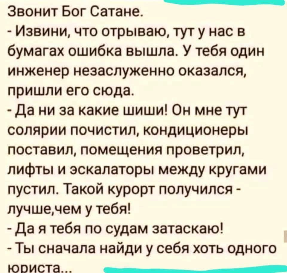 Звонит Бог Сатане.
- Извини, что отрываю, тут у нас в бумагах ошибка вышла. У тебя один инженер незаслуженно оказался, пришли его сюда.
- Да ни за какие шиши! Он мне тут солярии почистил, кондиционеры поставил, помещения проветрил, лифты и эскалаторы между кругами пустил. Такой курорт получился - лучше,чем у тебя!
- Да я тебя по судам затаскаю!
- Т