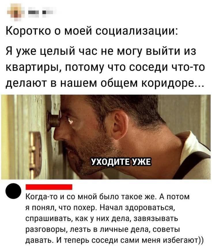 Коротко о моей социализации: Я уже целый час не могу выйти из квартиры, потому что соседи что-то делают в нашем общем коридоре... УХОДИТЕ УЖЕ Когда-то и со мной было такое же. А потом я понял, что похер. Начал здороваться, спрашивать, как у них дела, завязывать разговоры, лезть в личные дела, советы давать. И теперь соседи сами меня избегают))
