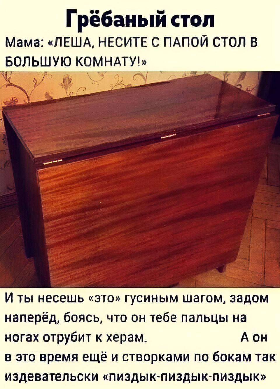 Грёбаный стол Мама: «ЛЕША, НЕСИТЕ С ПАПОЙ СТОЛ В БОЛЬШУЮ КОМНАТУ!» И ты несешь «это» гусиным шагом, задом наперёд, боясь, что он тебе пальцы на ногах отрубит к херам. А он в это время ещё и створками по бокам так издевательски «пиздык-пиздык-пиздык»
