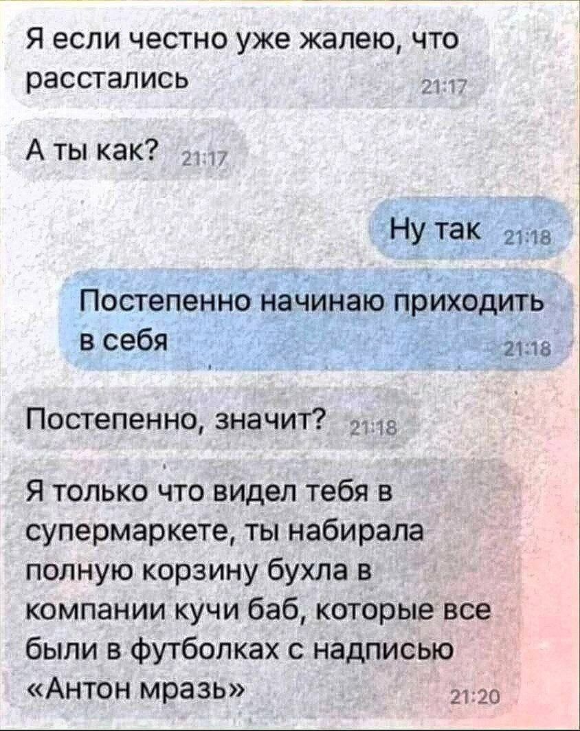 Я если честно уже жалею, что расстались. А ты как? Ну так. Постепенно начинаю приходить в себя. Постепенно, значит? Я только что видел тебя в супермаркете, ты набирала полную корзину бухла в компании кучи баб, которые все были в футболках с надписью «Антон мразь»