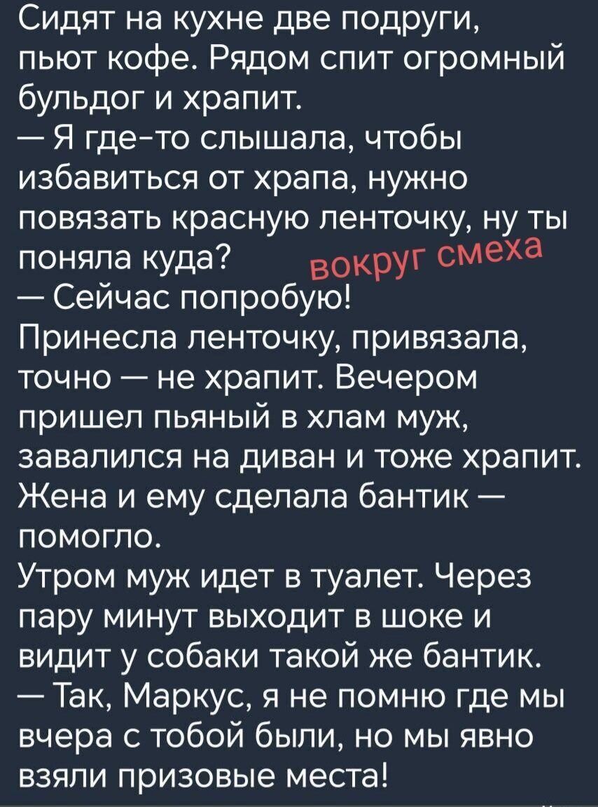 Сидят на кухне две подруги, пьют кофе. Рядом спит огромный бульдог и храпит.
— Я где-то слышала, чтобы избавиться от храпа, нужно повязать красную ленточку, ну ты поняла куда? вокруг смеха
— Сейчас попробую!
Принесла ленточку, привязала, точно — не храпит. Вечером пришел пьяный в хлам муж, завалился на диван и тоже храпит. Жена и ему сделала бантик