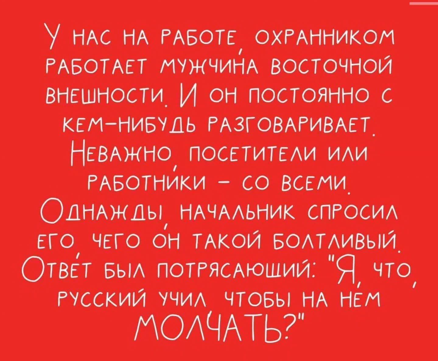 У нас на работе охранником работает мужчина восточной внешности. И он постоянно с кем-нибудь разговаривает. Неважно посетители или работники – со всеми. Однажды начальник спросил его чего он такой болтливый. Ответ был потрясающий: 
