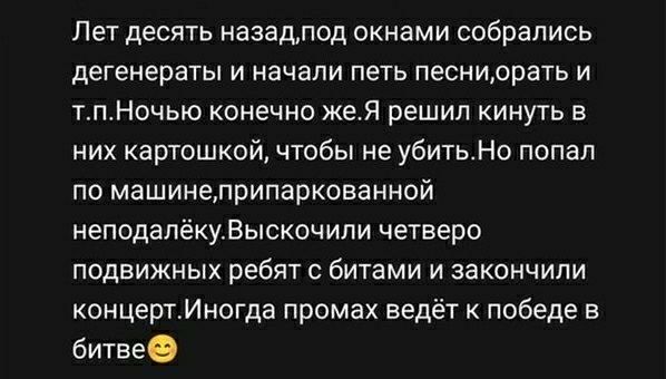 Лет десять назад, под окнами собрались дегенераты и начали петь песни, орать и т.п. Ночью конечно же. Я решил кинуть в них картошкой, чтобы не убить. Но попал по машине, припаркованной неподалёку. Выскочили четверо подвижных ребят с битами и закончили концерт. Иногда промах ведёт к победе в битве 😉