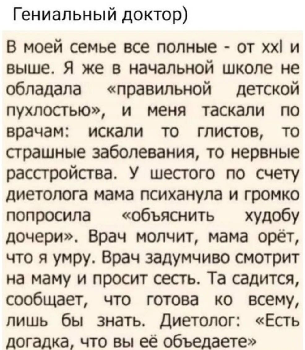 Гениальный доктор) В моей семье все полные - от xxl и выше. Я же в начальной школе не обладала «правильной детской пухлостью», и меня таскали по врачам: искали то глистов, то страшные заболевания, то нервные расстройства. У шестого по счету диетолога мама психанула и громко попросила «объяснить худобу дочери». Врач молчит, мама орёт, что я умру. Вр