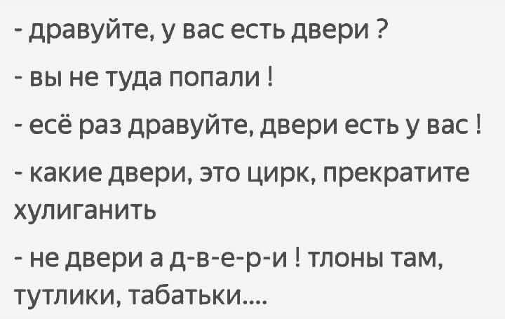 - драуйте, у вас есть двери ?
- вы не туда попали !
- ещё раз драуйте, двери есть у вас !
- какие двери, это цирк, прекратите хулиганить
- не двери а д-в-е-р-и ! тлоны там, тутлики, табатьки....