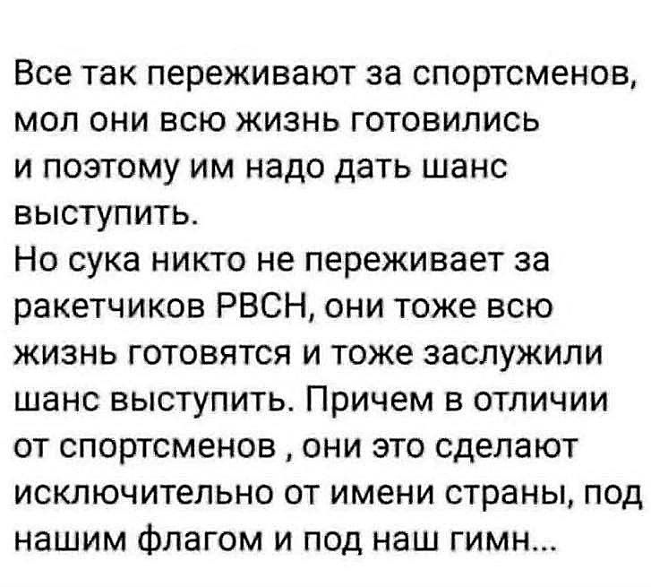 Все так переживают за спортсменов, мол они всю жизнь готовились и поэтому им надо дать шанс выступить. Но сука никто не переживает за ракетчиков РВСН, они тоже всю жизнь готовятся и тоже заслужили шанс выступить. Причем в отличии от спортсменов, они это сделают исключительно от имени страны, под нашим флагом и под наш гимн...
