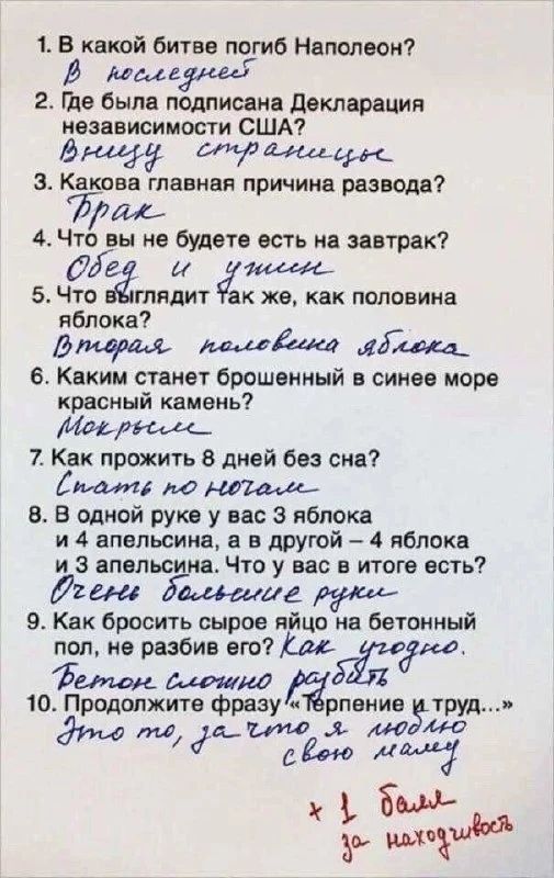 1. В какой битве погиб Наполеон? В последней. 2. Где была подписана Декларация независимости США? Внизу страницы. 3. Какова главная причина развода? Брак. 4. Что вы не будете есть на завтрак? Обед и ужин. 5. Что выглядит так же, как половина яблока? Вторая половина яблока. 6. Каким станет брошенный в синее море красный камень? Мокрым. 7. Как прожит