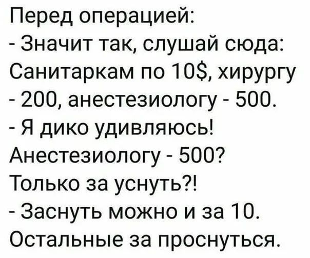 Перед операцией: - Значит так, слушай сюда: Санитаркам по 10$, хирургу - 200, анестезиологу - 500. - Я дико удивляюсь! Анестезиологу - 500? Только за уснуть?! - Заснуть можно и за 10. Остальные за проснуться.