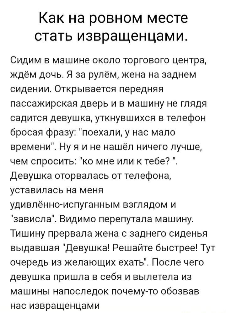 Как на ровном месте стать извращенцами.
Сидим в машине около торгового центра, ждём дочь. Я за рулём, жена на заднем сидении. Открывается передняя пассажирская дверь и в машину не глядя садится девушка, уткнувшихся в телефон бросая фразу: 
