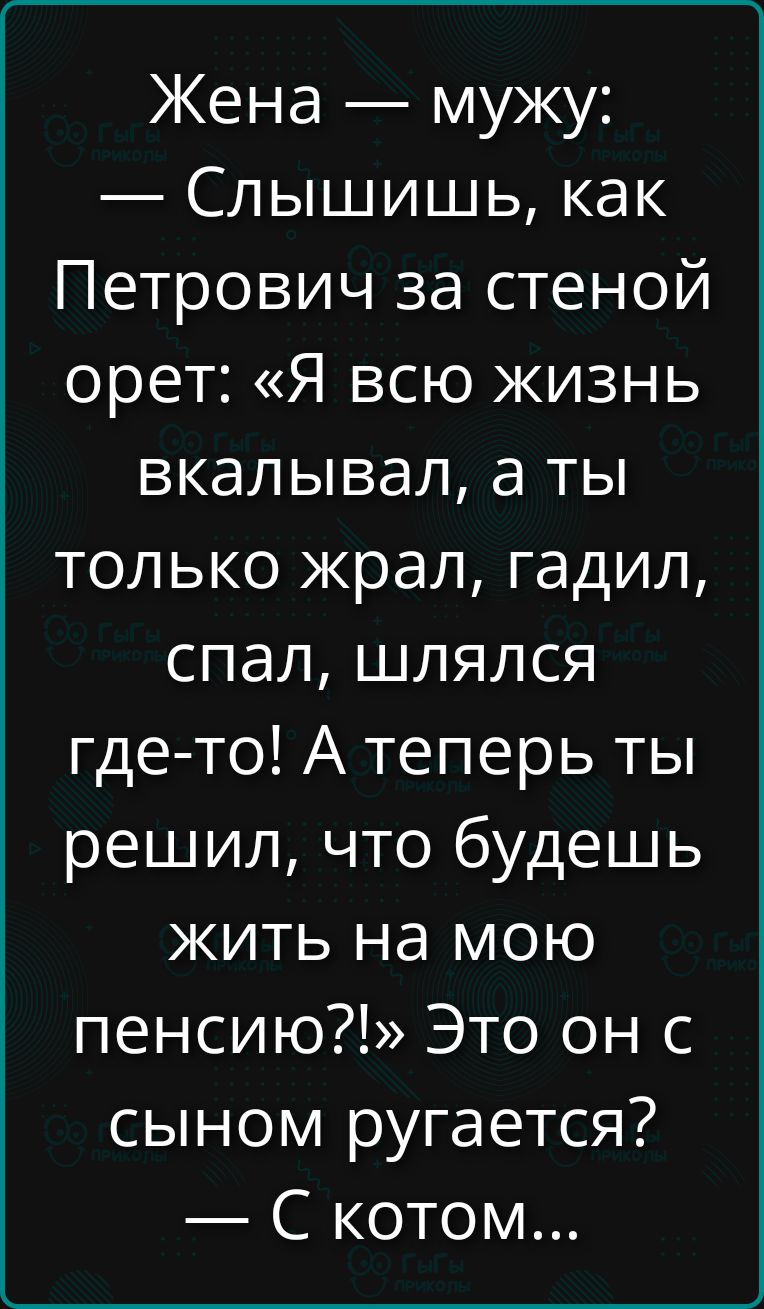 Жена — мужу:
— Слышишь, как Петрович за стеной орет: «Я всю жизнь вкалывал, а ты только жрал, гадил, спал, шлялся где-то! А теперь ты решил, что будешь жить на мою пенсию?!» Это он с сыном ругается?
— С котом...