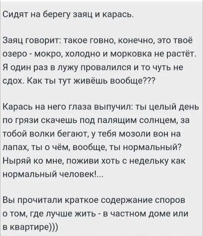 Сидят на берегу заяц и карась. Заяц говорит: такое говно, конечно, это твоё озеро - мокро, холодно и морковка не растёт. Я один раз в лужу провалился и то чуть не сдох. Как ты тут живёшь вообще??? Карась на него глаза выпучил: ты целый день по грязи скачешь под палящим солнцем, за тобой волки бегают, у тебя мозоли вон на лапах, ты о чём, вообще, ты