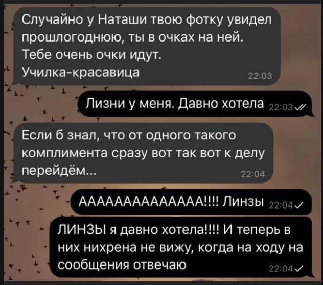 Случайно у Наташи твою фотку увидел прошлогоднюю, ты в очках на ней. Тебе очень очки идут. Училка-красавица. Лизни у меня. Давно хотела. Если б знал, что от одного такого комплимента сразу вот так вот к делу перейдём... АААААААААААА!!!! Линзы. ЛИНЗЫ я давно хотела!!!! И теперь в них нихрена не вижу, когда на ходу на сообщения отвечаю