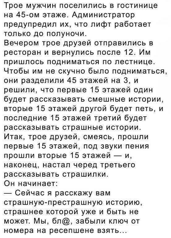 Трое мужчин поселились в гостинице на 45-ом этаже. Администратор предупредил их, что лифт работает только до полуночи. Вечером трое друзей отправились в ресторан и вернулись после 12. Им пришлось подниматься по лестнице. Чтобы им не скучно было подниматься, они разделили 45 этажей на 3, и решили, что первые 15 этажей один будет рассказывать смешные