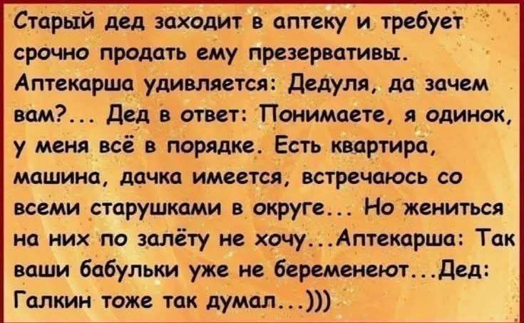 Старый дед заходит в аптеку и требует срочно продать ему презервативы. Аптекарша удивляется: Дедуля, да зачем вам?... Дед в ответ: Понимаете, я одинок, у меня всё в порядке. Есть квартира, машина, дачка имеется, встречаюсь со всеми старушками в округе... Но жениться на них по залёту не хочу...Аптекарша: Так ваши бабульки уже не беременеют...Дед: Га